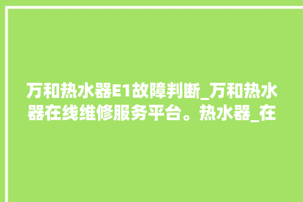 万和热水器E1故障判断_万和热水器在线维修服务平台。热水器_在线