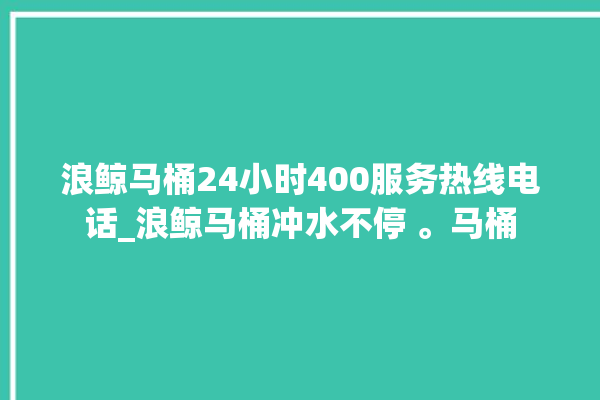 浪鲸马桶24小时400服务热线电话_浪鲸马桶冲水不停 。马桶