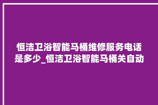 恒洁卫浴智能马桶维修服务电话是多少_恒洁卫浴智能马桶关自动感应 。马桶