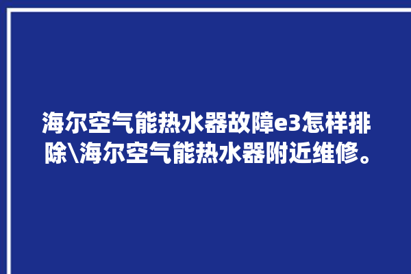 海尔空气能热水器故障e3怎样排除\海尔空气能热水器附近维修。海尔_热水器