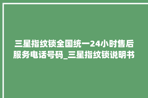 三星指纹锁全国统一24小时售后服务电话号码_三星指纹锁说明书图解 。指纹锁