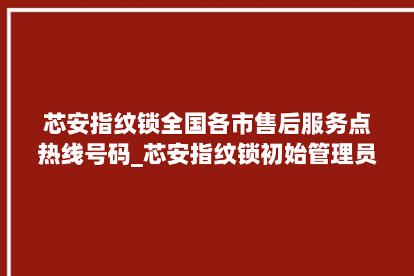 芯安指纹锁全国各市售后服务点热线号码_芯安指纹锁初始管理员密码忘了 。指纹锁