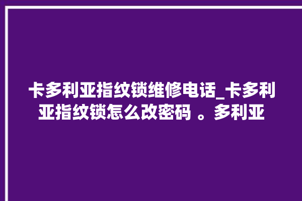 卡多利亚指纹锁维修电话_卡多利亚指纹锁怎么改密码 。多利亚