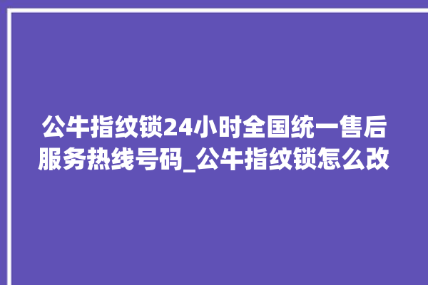 公牛指纹锁24小时全国统一售后服务热线号码_公牛指纹锁怎么改密码 。公牛