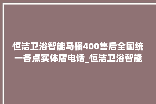 恒洁卫浴智能马桶400售后全国统一各点实体店电话_恒洁卫浴智能马桶冲水感应怎么调 。马桶