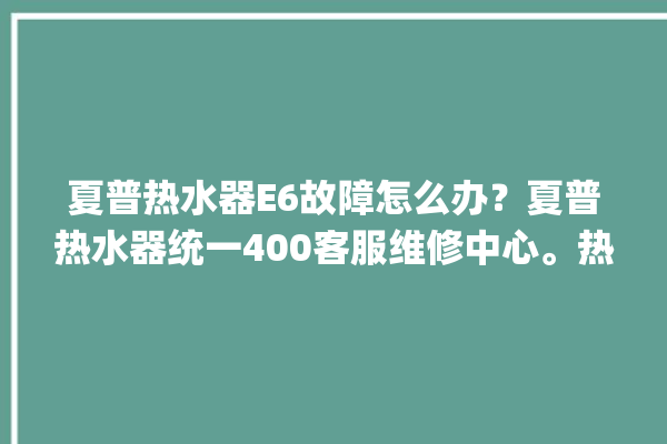 夏普热水器E6故障怎么办？夏普热水器统一400客服维修中心。热水器_客服