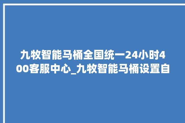 九牧智能马桶全国统一24小时400客服中心_九牧智能马桶设置自动冲水 。马桶