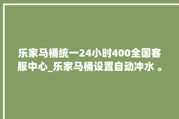 乐家马桶统一24小时400全国客服中心_乐家马桶设置自动冲水 。马桶