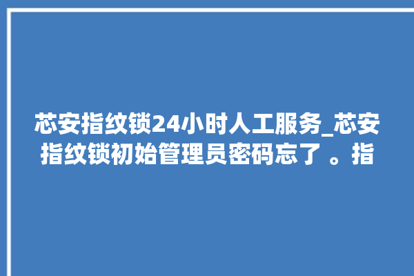 芯安指纹锁24小时人工服务_芯安指纹锁初始管理员密码忘了 。指纹锁