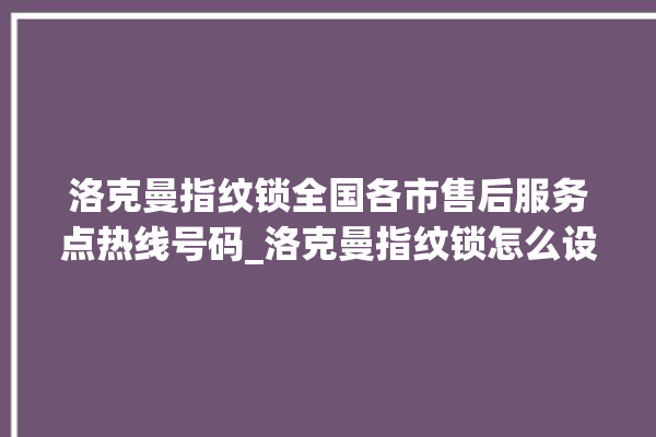 洛克曼指纹锁全国各市售后服务点热线号码_洛克曼指纹锁怎么设置指纹 。洛克