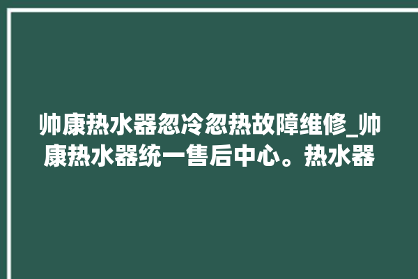 帅康热水器忽冷忽热故障维修_帅康热水器统一售后中心。热水器_帅康