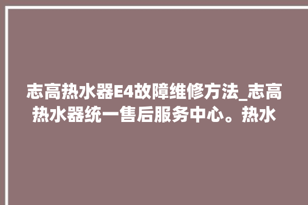 志高热水器E4故障维修方法_志高热水器统一售后服务中心。热水器_志高