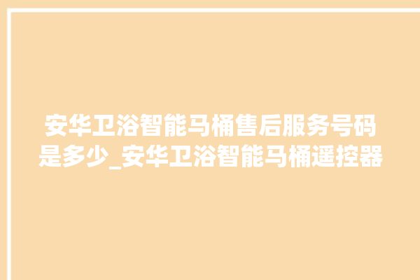 安华卫浴智能马桶售后服务号码是多少_安华卫浴智能马桶遥控器说明书 。马桶