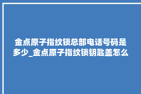 金点原子指纹锁总部电话号码是多少_金点原子指纹锁钥匙盖怎么打开 。原子