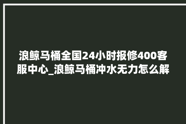 浪鲸马桶全国24小时报修400客服中心_浪鲸马桶冲水无力怎么解决 。马桶