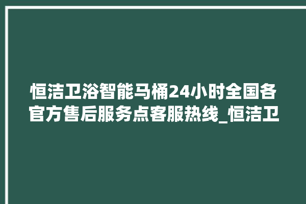 恒洁卫浴智能马桶24小时全国各官方售后服务点客服热线_恒洁卫浴智能马桶设置自动冲水 。马桶