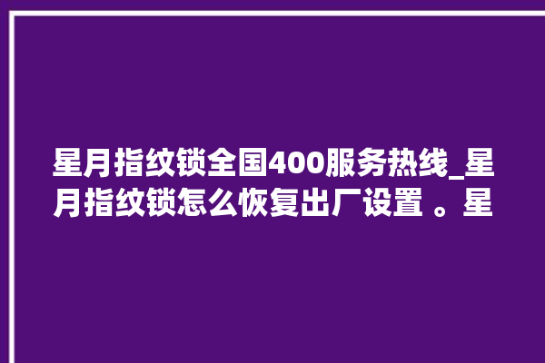 星月指纹锁全国400服务热线_星月指纹锁怎么恢复出厂设置 。星月