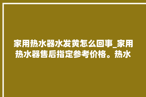 家用热水器水发黄怎么回事_家用热水器售后指定参考价格。热水器_怎么回事