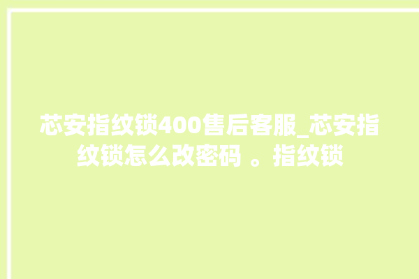 芯安指纹锁400售后客服_芯安指纹锁怎么改密码 。指纹锁