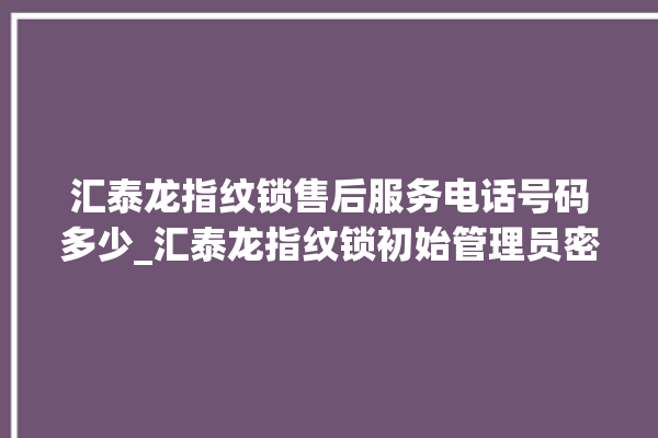 汇泰龙指纹锁售后服务电话号码多少_汇泰龙指纹锁初始管理员密码忘了 。泰龙