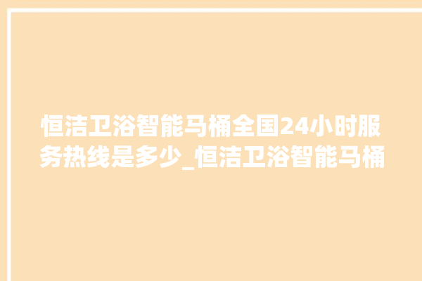 恒洁卫浴智能马桶全国24小时服务热线是多少_恒洁卫浴智能马桶关自动感应 。马桶