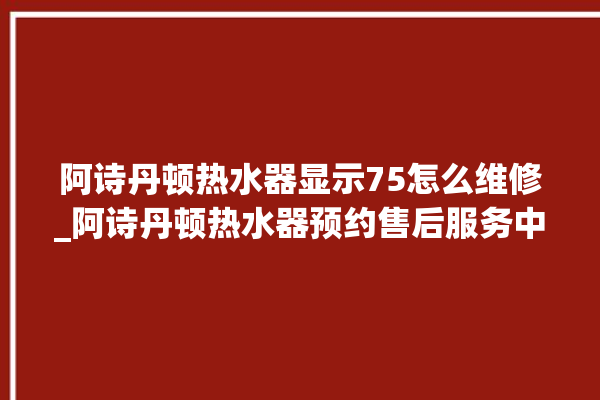 阿诗丹顿热水器显示75怎么维修_阿诗丹顿热水器预约售后服务中心。热水器_服务中心