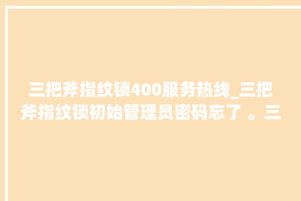 三把斧指纹锁400服务热线_三把斧指纹锁初始管理员密码忘了 。三把