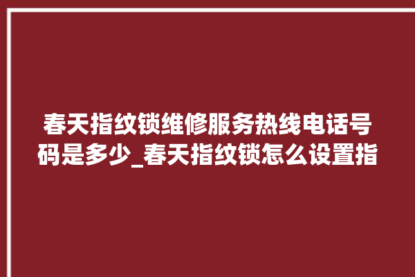 春天指纹锁维修服务热线电话号码是多少_春天指纹锁怎么设置指纹 。春天