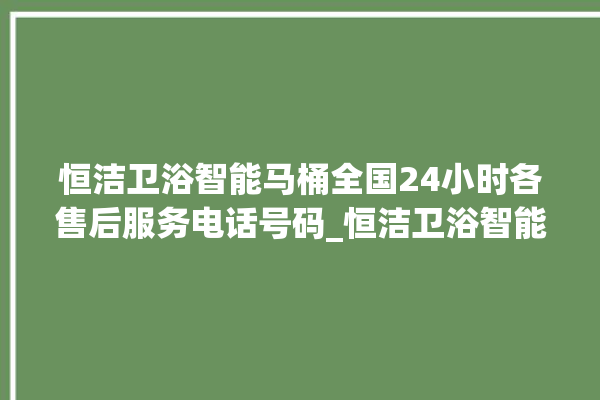 恒洁卫浴智能马桶全国24小时各售后服务电话号码_恒洁卫浴智能马桶冲水感应怎么调 。马桶