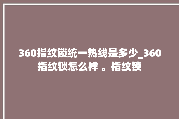 360指纹锁统一热线是多少_360指纹锁怎么样 。指纹锁