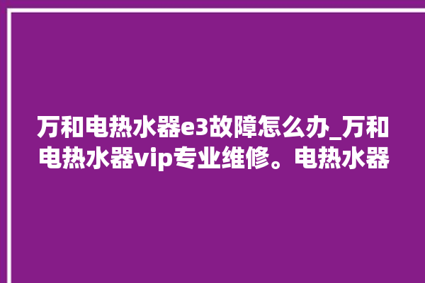 万和电热水器e3故障怎么办_万和电热水器vip专业维修。电热水器_专业维修