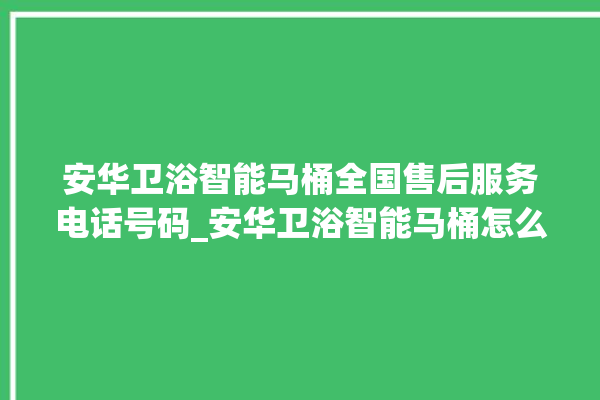 安华卫浴智能马桶全国售后服务电话号码_安华卫浴智能马桶怎么用 。马桶