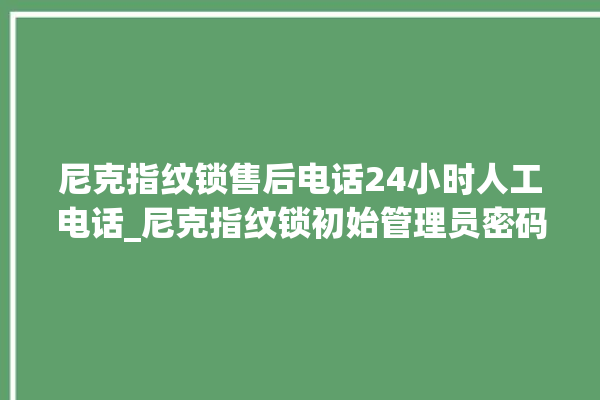 尼克指纹锁售后电话24小时人工电话_尼克指纹锁初始管理员密码忘了 。尼克