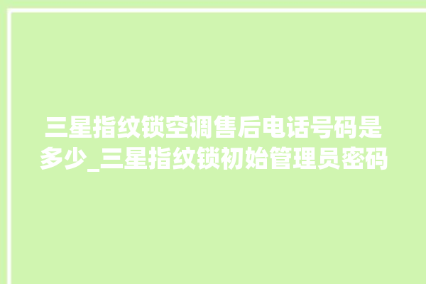 三星指纹锁空调售后电话号码是多少_三星指纹锁初始管理员密码忘了 。指纹锁