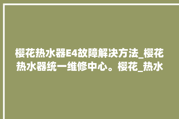 樱花热水器E4故障解决方法_樱花热水器统一维修中心。樱花_热水器