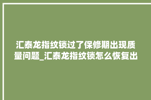 汇泰龙指纹锁过了保修期出现质量问题_汇泰龙指纹锁怎么恢复出厂设置 。泰龙