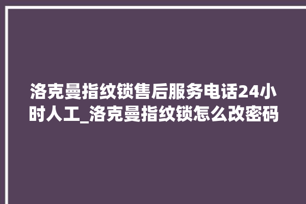 洛克曼指纹锁售后服务电话24小时人工_洛克曼指纹锁怎么改密码 。洛克