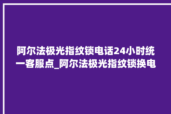 阿尔法极光指纹锁电话24小时统一客服点_阿尔法极光指纹锁换电池 。阿尔法