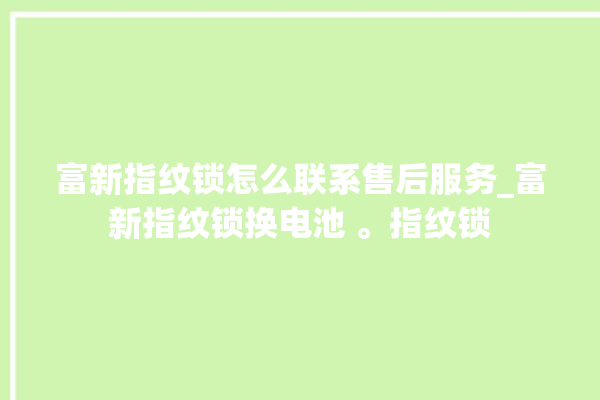 富新指纹锁怎么联系售后服务_富新指纹锁换电池 。指纹锁