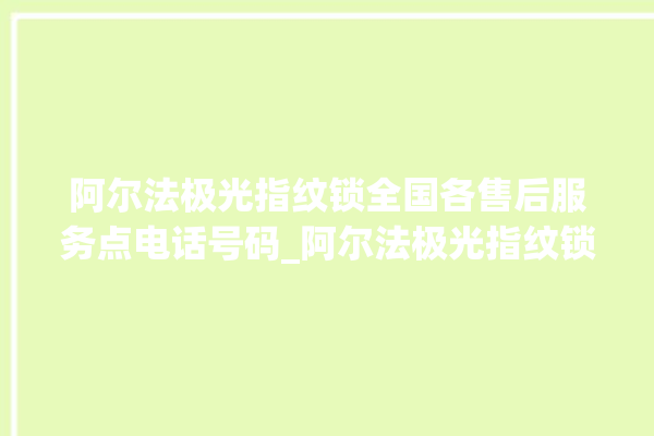 阿尔法极光指纹锁全国各售后服务点电话号码_阿尔法极光指纹锁怎么设置指纹 。阿尔法