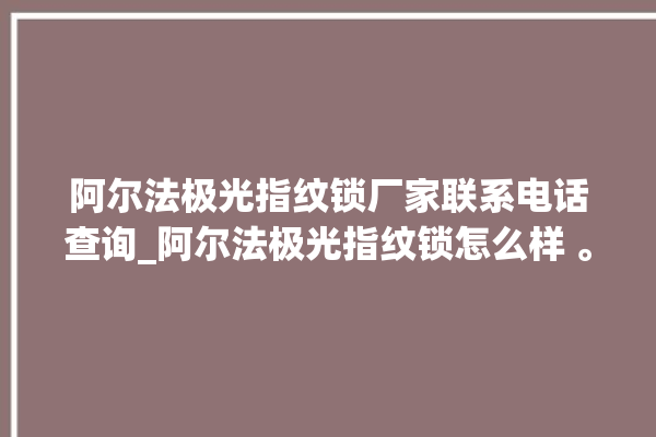 阿尔法极光指纹锁厂家联系电话查询_阿尔法极光指纹锁怎么样 。阿尔法