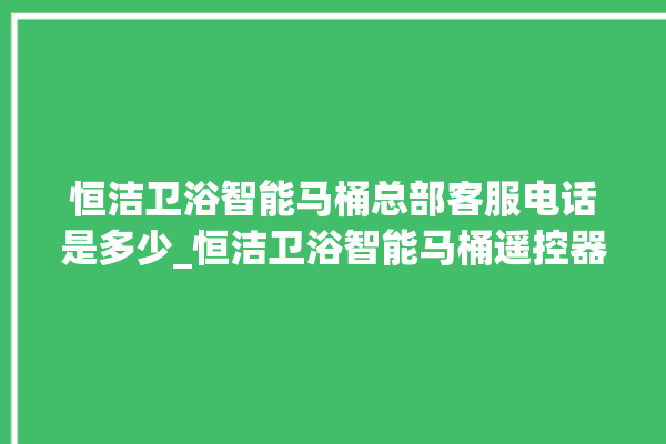 恒洁卫浴智能马桶总部客服电话是多少_恒洁卫浴智能马桶遥控器说明书 。马桶