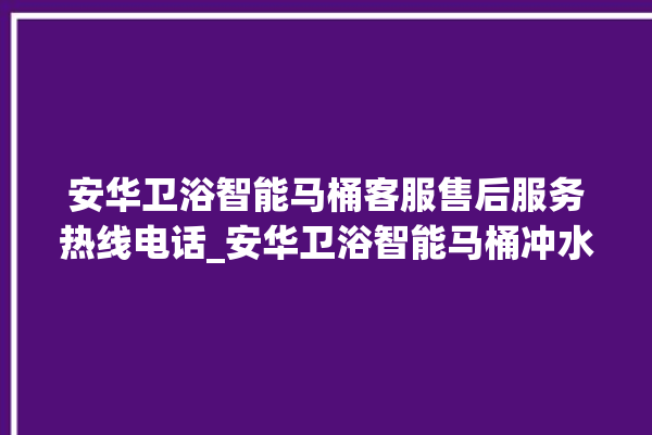 安华卫浴智能马桶客服售后服务热线电话_安华卫浴智能马桶冲水无力怎么解决 。马桶