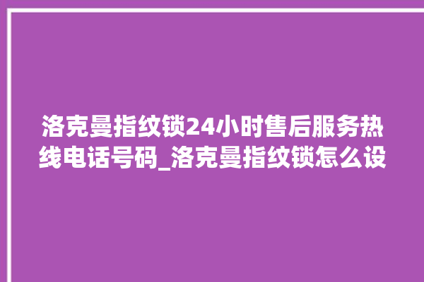 洛克曼指纹锁24小时售后服务热线电话号码_洛克曼指纹锁怎么设置指纹 。洛克