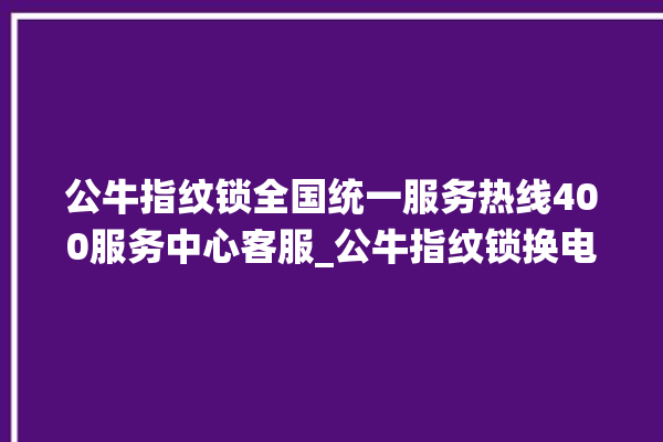 公牛指纹锁全国统一服务热线400服务中心客服_公牛指纹锁换电池 。公牛