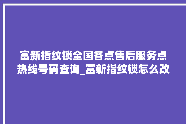 富新指纹锁全国各点售后服务点热线号码查询_富新指纹锁怎么改密码 。指纹锁