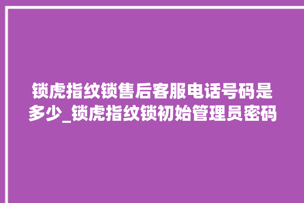 锁虎指纹锁售后客服电话号码是多少_锁虎指纹锁初始管理员密码忘了 。指纹锁