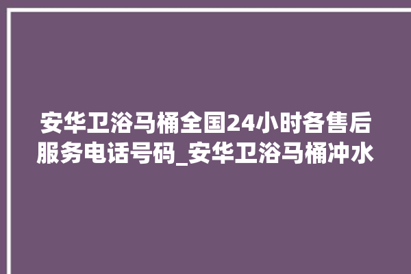 安华卫浴马桶全国24小时各售后服务电话号码_安华卫浴马桶冲水无力怎么解决 。马桶