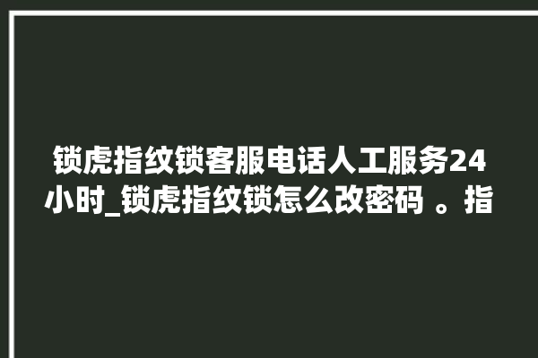 锁虎指纹锁客服电话人工服务24小时_锁虎指纹锁怎么改密码 。指纹锁