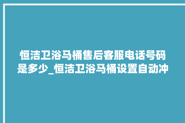 恒洁卫浴马桶售后客服电话号码是多少_恒洁卫浴马桶设置自动冲水 。马桶